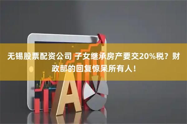 无锡股票配资公司 子女继承房产要交20%税？财政部的回复惊呆所有人！