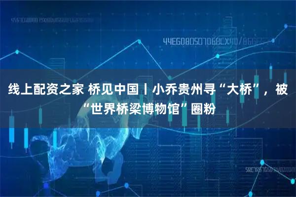 线上配资之家 桥见中国丨小乔贵州寻“大桥”，被“世界桥梁博物馆”圈粉