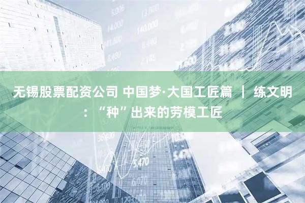 无锡股票配资公司 中国梦·大国工匠篇 ｜ 练文明：“种”出来的劳模工匠
