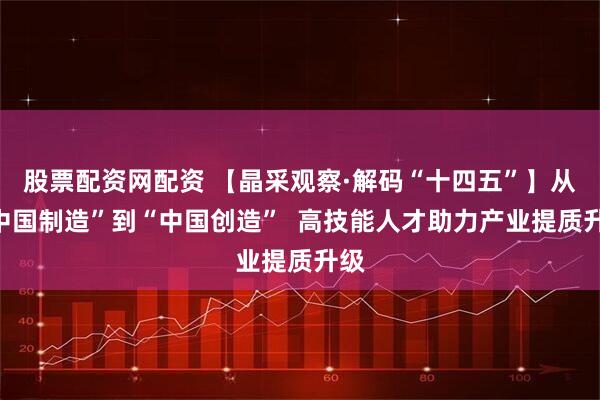 股票配资网配资 【晶采观察·解码“十四五”】从“中国制造”到“中国创造”  高技能人才助力产业提质升级