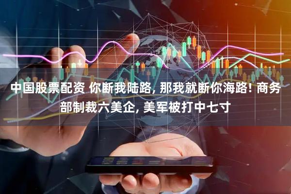 中国股票配资 你断我陆路, 那我就断你海路! 商务部制裁六美企, 美军被打中七寸