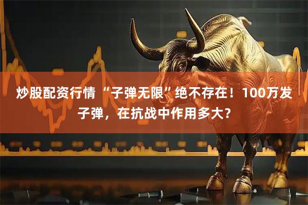 炒股配资行情 “子弹无限”绝不存在！100万发子弹，在抗战中作用多大？